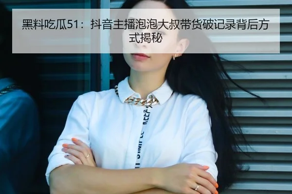 黑料吃瓜51：抖音主播泡泡大叔带货破记录背后方式揭秘